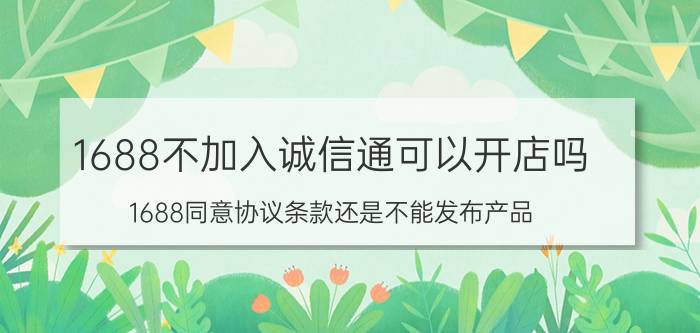 1688不加入诚信通可以开店吗 1688同意协议条款还是不能发布产品？